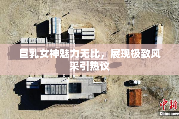 巨乳女神魅力无比，展现极致风采引热议