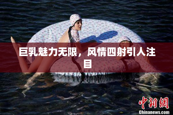巨乳魅力无限，风情四射引人注目