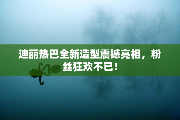 迪丽热巴全新造型震撼亮相，粉丝狂欢不已！