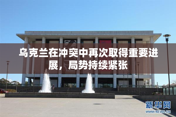 乌克兰在冲突中再次取得重要进展，局势持续紧张
