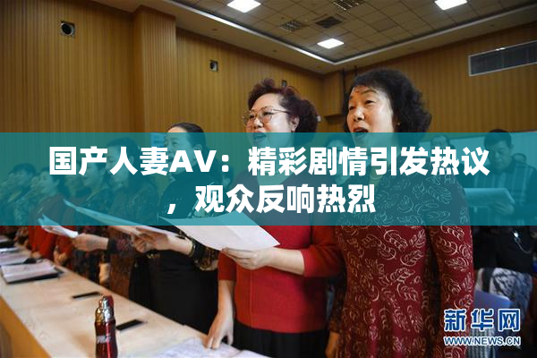 国产人妻AV：精彩剧情引发热议，观众反响热烈