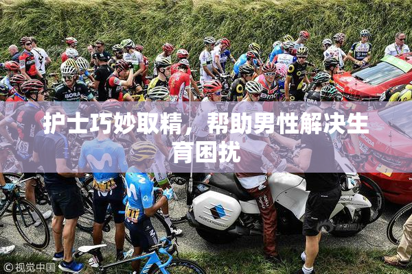 护士巧妙取精，帮助男性解决生育困扰