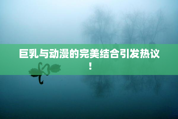 巨乳与动漫的完美结合引发热议！