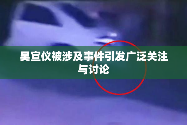 吴宣仪被涉及事件引发广泛关注与讨论