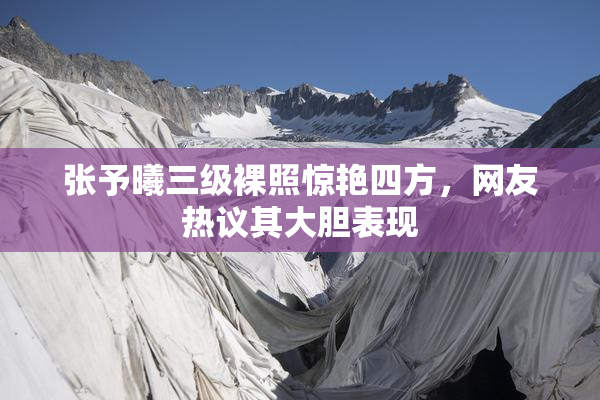 张予曦三级裸照惊艳四方，网友热议其大胆表现