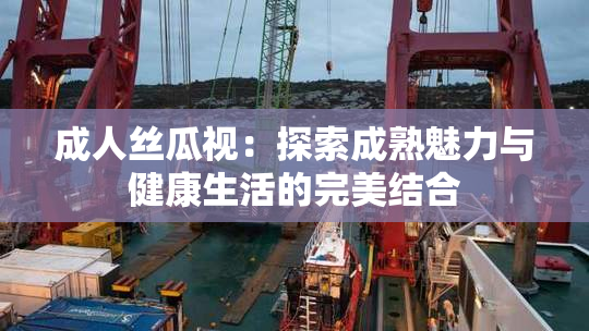 成人丝瓜视：探索成熟魅力与健康生活的完美结合