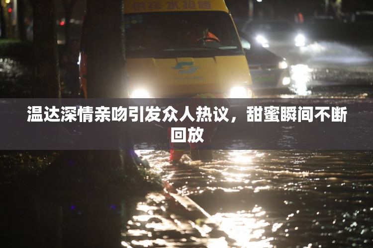 温达深情亲吻引发众人热议，甜蜜瞬间不断回放