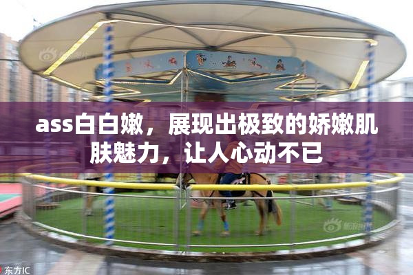 ass白白嫩，展现出极致的娇嫩肌肤魅力，让人心动不已