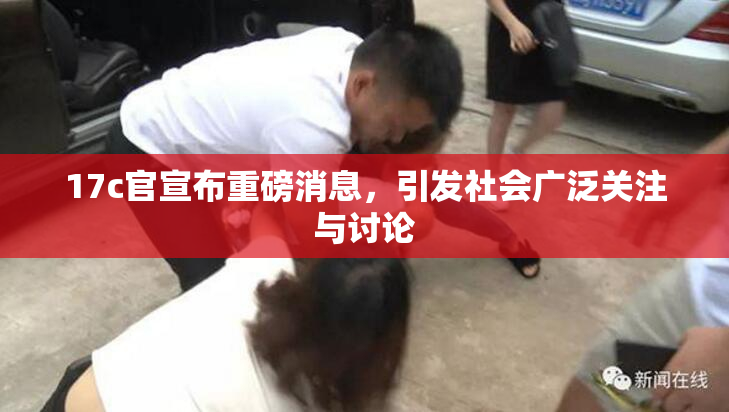 17c官宣布重磅消息，引发社会广泛关注与讨论