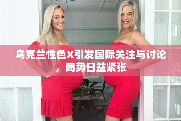 乌克兰性色X引发国际关注与讨论，局势日益紧张