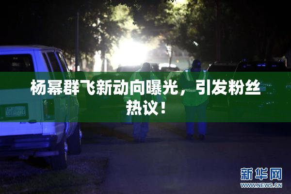 杨幂群飞新动向曝光，引发粉丝热议！