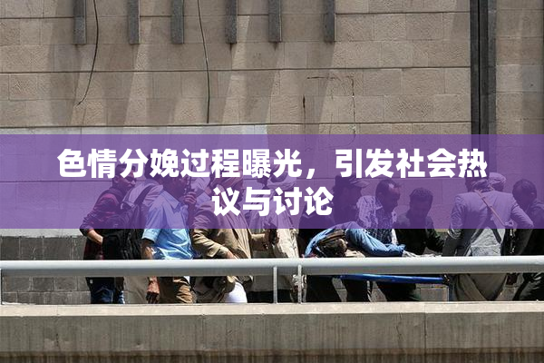 色情分娩过程曝光，引发社会热议与讨论