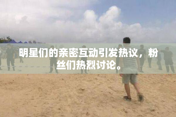 明星们的亲密互动引发热议，粉丝们热烈讨论。