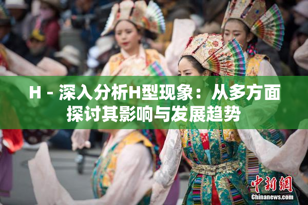 H - 深入分析H型现象：从多方面探讨其影响与发展趋势