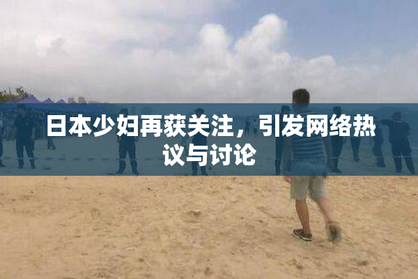 日本少妇再获关注，引发网络热议与讨论
