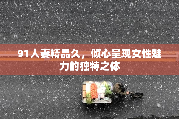 91人妻精品久，倾心呈现女性魅力的独特之体
