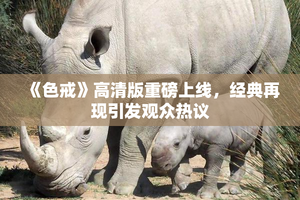 《色戒》高清版重磅上线，经典再现引发观众热议