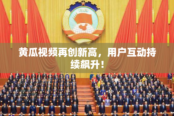 黄瓜视频再创新高，用户互动持续飙升！