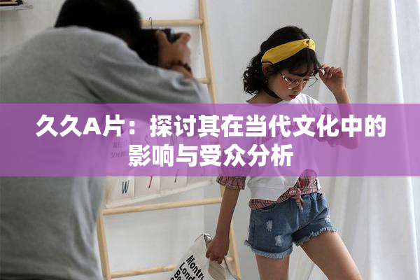 久久A片：探讨其在当代文化中的影响与受众分析