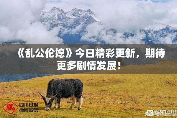《乱公伦媳》今日精彩更新，期待更多剧情发展！