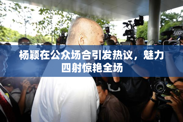 杨颖在公众场合引发热议，魅力四射惊艳全场