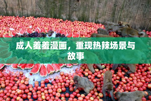 成人羞羞漫画，重现热辣场景与故事