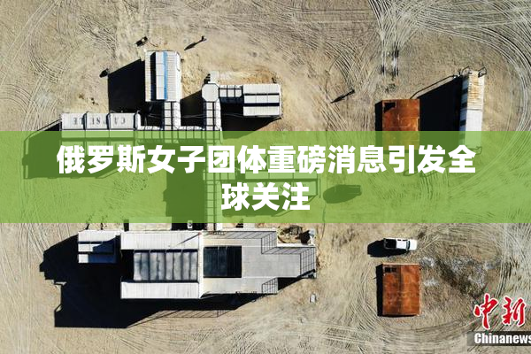 俄罗斯女子团体重磅消息引发全球关注