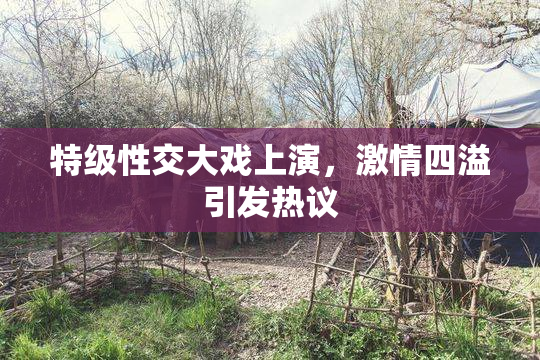 特级性交大戏上演，激情四溢引发热议