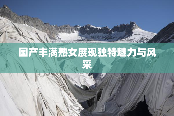 国产丰满熟女展现独特魅力与风采