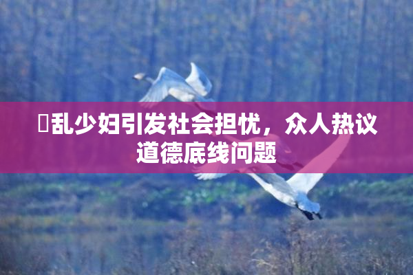 婬乱少妇引发社会担忧，众人热议道德底线问题