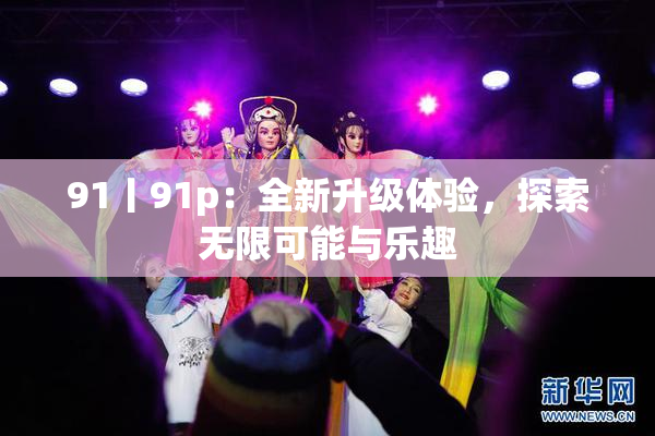 91丨91p：全新升级体验，探索无限可能与乐趣