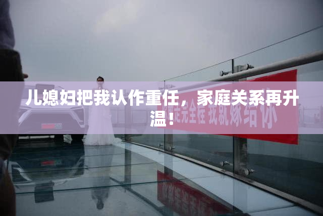 儿媳妇把我认作重任，家庭关系再升温！