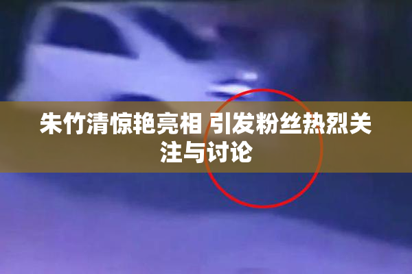 朱竹清惊艳亮相 引发粉丝热烈关注与讨论
