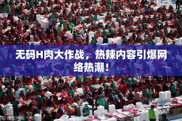 无码H肉大作战，热辣内容引爆网络热潮！