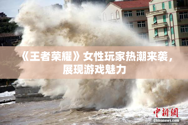 《王者荣耀》女性玩家热潮来袭，展现游戏魅力