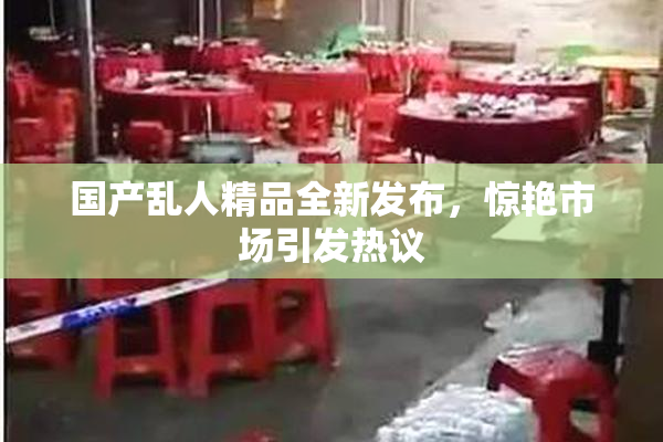 国产乱人精品全新发布，惊艳市场引发热议