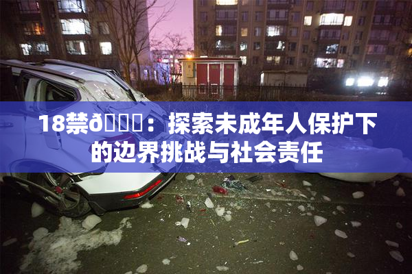 18禁🍆：探索未成年人保护下的边界挑战与社会责任