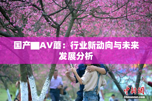 国产▇AV蘑：行业新动向与未来发展分析
