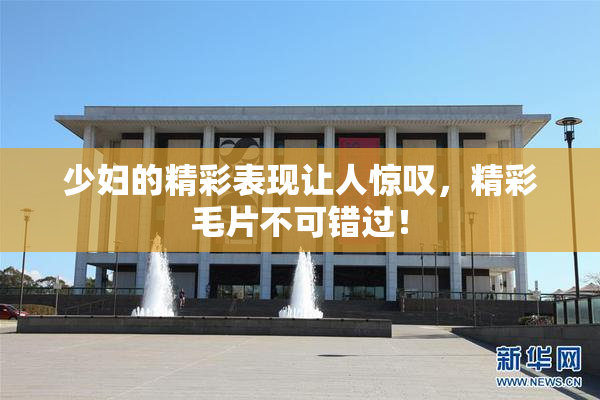 少妇的精彩表现让人惊叹，精彩毛片不可错过！