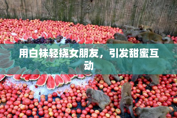 用白袜轻挠女朋友，引发甜蜜互动