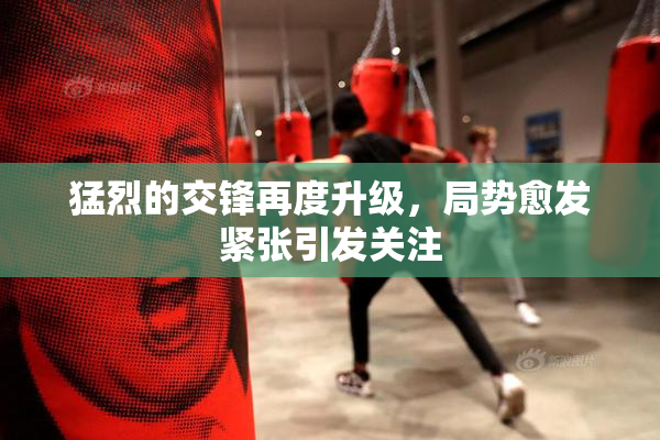 猛烈的交锋再度升级，局势愈发紧张引发关注