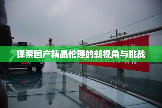 探索国产精品伦理的新视角与挑战