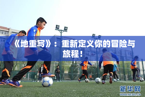 《地重写》：重新定义你的冒险与旅程！