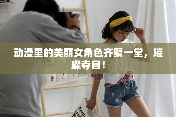动漫里的美丽女角色齐聚一堂，璀璨夺目！