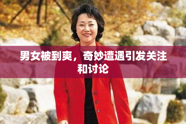 男女被到爽，奇妙遭遇引发关注和讨论
