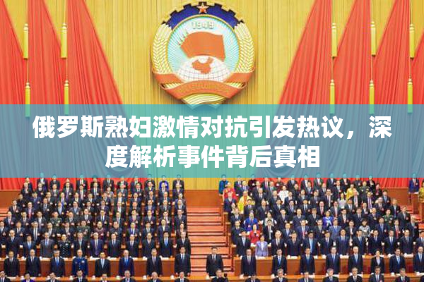 俄罗斯熟妇激情对抗引发热议，深度解析事件背后真相