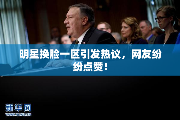 明星换脸一区引发热议，网友纷纷点赞！