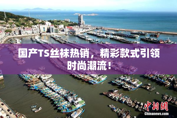 国产TS丝袜热销，精彩款式引领时尚潮流！