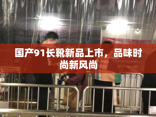 国产91长靴新品上市，品味时尚新风尚