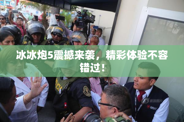 冰冰炮5震撼来袭，精彩体验不容错过！